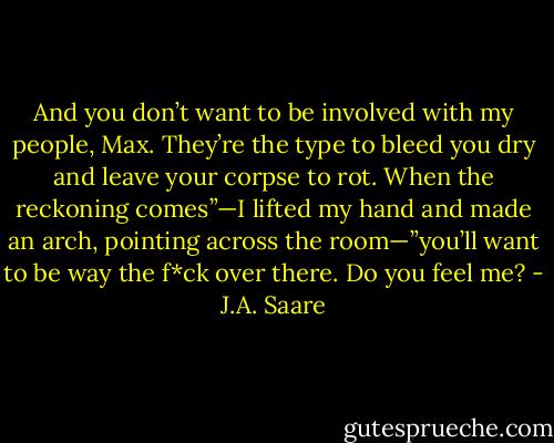And you don’t want to be involved with my people, Max. They’re the type to bleed you dry and leave your corpse to rot. When the reckoning comes”—I lifted my hand and made an arch, pointing across the room—”you’ll want to be way the f*ck over there. Do you feel me? - J.A. Saare