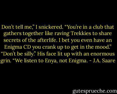Don’t tell me,” I snickered. “You’re in a club that gathers together like raving Trekkies to share secrets of the afterlife. I bet you even have an Enigma CD you crank up to get in the mood.” “Don’t be silly.” His face lit up with an enormous grin. “We listen to Enya, not Enigma. - J.A. Saare