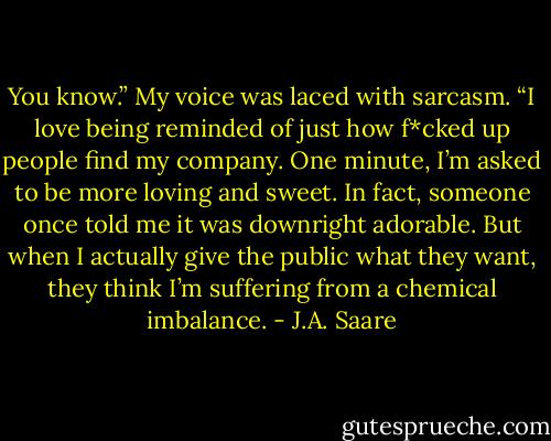 You know.” My voice was laced with sarcasm. “I love being reminded of just how f*cked up people find my company. One minute, I’m asked to be more loving and sweet. In fact, someone once told me it was downright adorable. But when I actually give the public what they want, they think I’m suffering from a chemical imbalance. - J.A. Saare