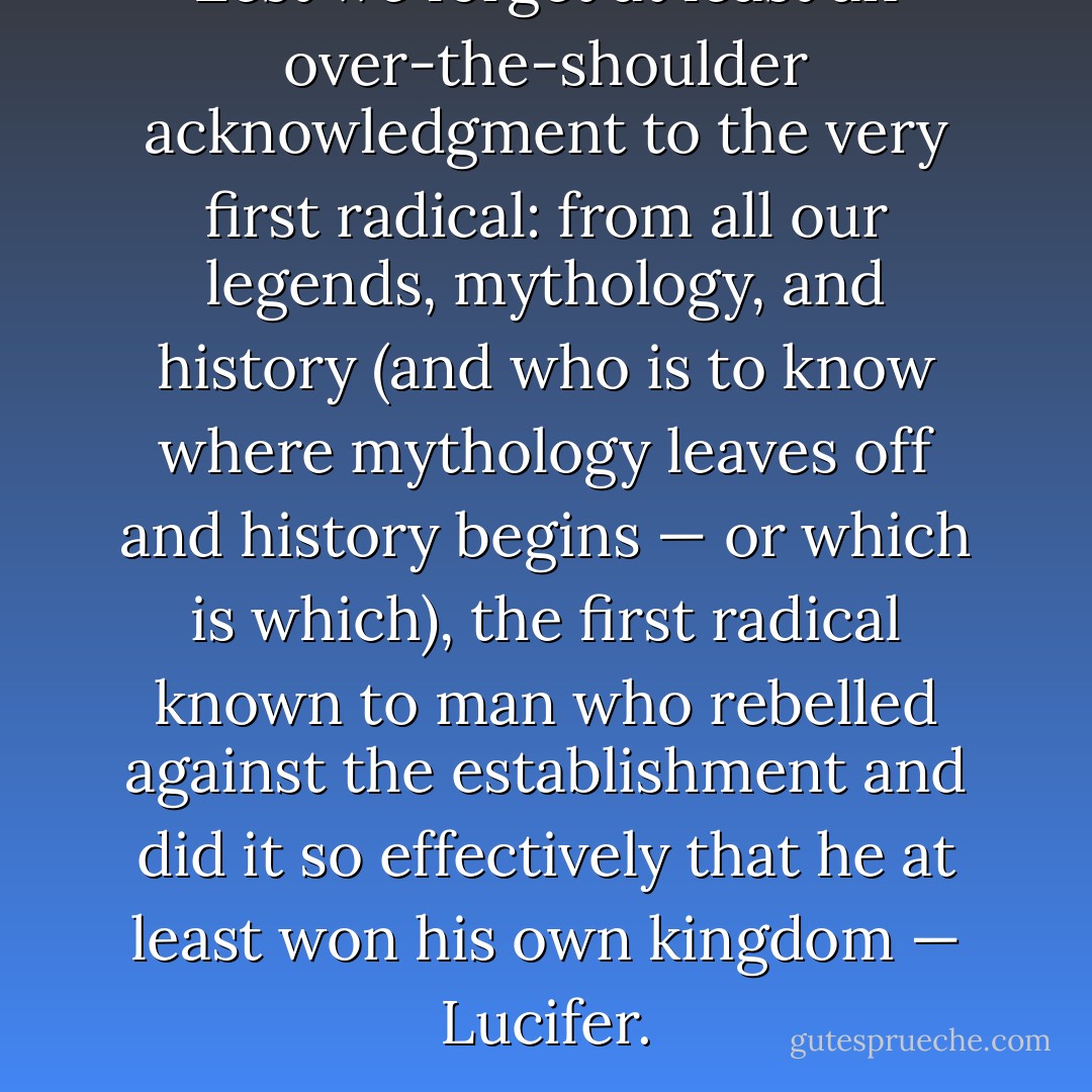 Lest we forget at least an over-the-shoulder acknowledgment to the very first radical: from all our legends, mythology, and history (and who is to know where mythology leaves off and history begins — or which is which), the first radical known to man who rebelled against the establishment and did it so effectively that he at least won his own kingdom — Lucifer. - Saul D. Alinsky