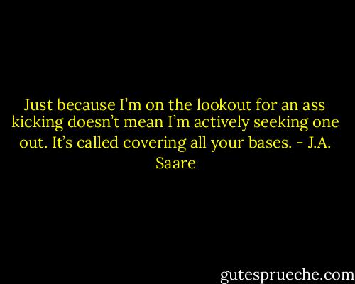 Just because I’m on the lookout for an ass kicking doesn’t mean I’m actively seeking one out. It’s called covering all your bases. - J.A. Saare