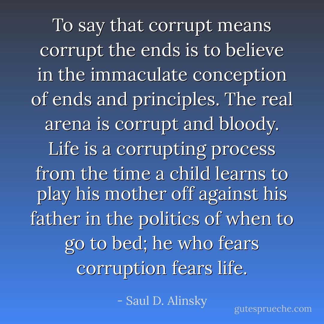 To say that corrupt means corrupt the ends is to believe in the immaculate conception of ends and principles. The real arena is corrupt and bloody. Life is a corrupting process from the time a child learns to play his mother off against his father in the politics of when to go to bed; he who fears corruption fears life. - Saul D. Alinsky