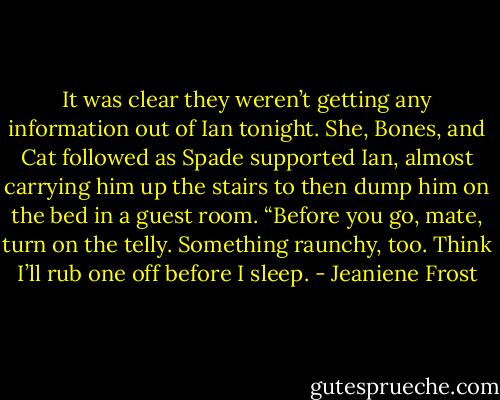 It was clear they weren’t getting any information out of Ian tonight. She, Bones, and Cat followed as Spade supported Ian, almost carrying him up the stairs to then dump him on the bed in a guest room. “Before you go, mate, turn on the telly. Something raunchy, too. Think I’ll rub one off before I sleep. - Jeaniene Frost