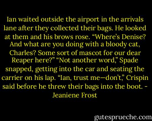Ian waited outside the airport in the arrivals lane after they collected their bags. He looked at them and his brows rose. “Where’s Denise? And what are you doing with a bloody cat, Charles? Some sort of mascot for our dear Reaper here?” “Not another word,” Spade snapped, getting into the car and seating the carrier on his lap. “Ian, trust me—don’t,” Crispin said before he threw their bags into the boot. - Jeaniene Frost