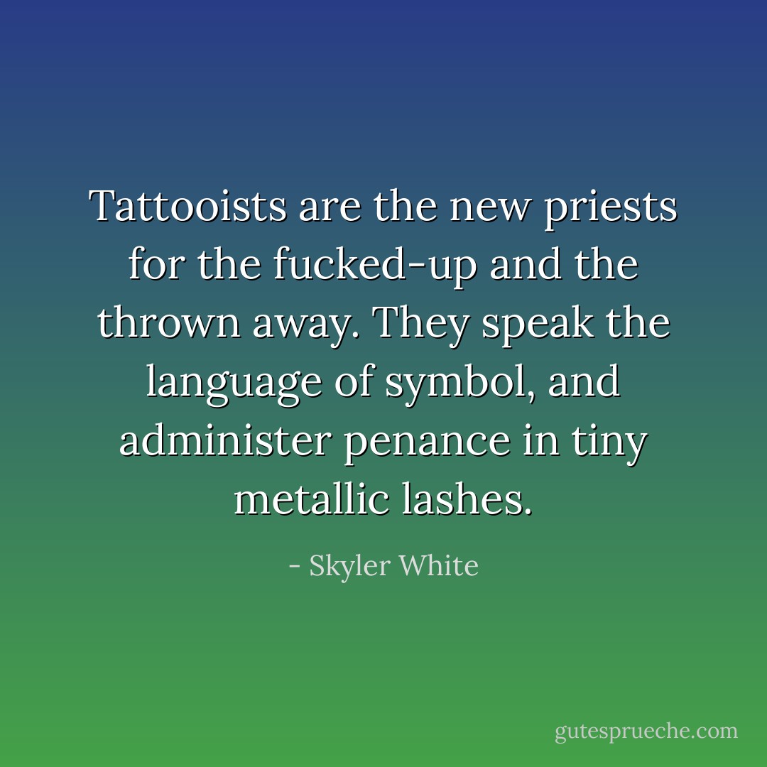 Tattooists are the new priests for the fucked-up and the thrown away. They speak the language of symbol, and administer penance in tiny metallic lashes. - Skyler White