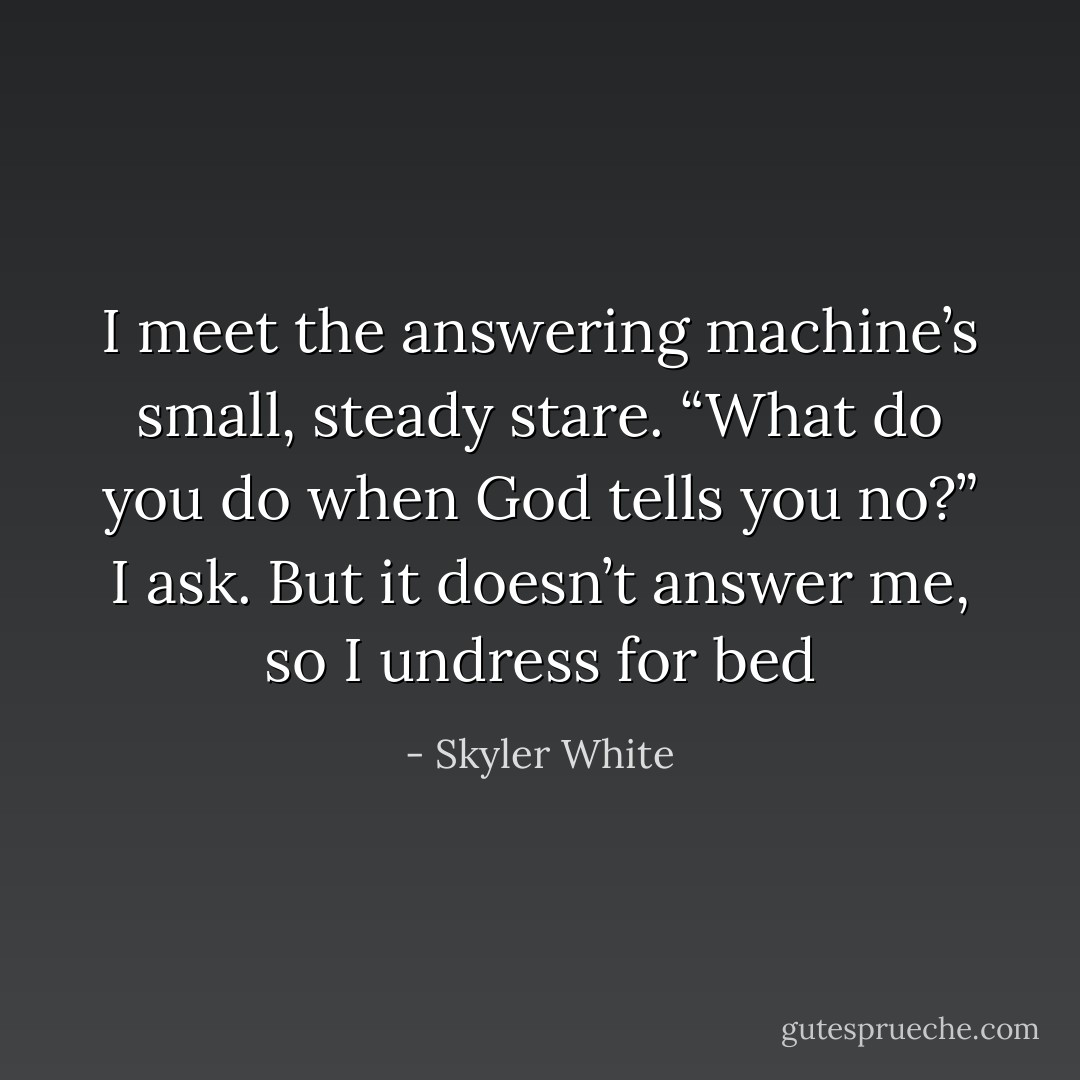 I meet the answering machine’s small, steady stare. “What do you do when God tells you no?” I ask. But it doesn’t answer me, so I undress for bed - Skyler White
