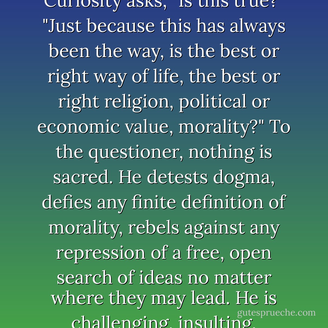 Curiosity and irreverence go together. Curiosity cannot exist without the other. Curiosity asks, "Is this true?" "Just because this has always been the way, is the best or right way of life, the best or right religion, political or economic value, morality?" To the questioner, nothing is sacred. He detests dogma, defies any finite definition of morality, rebels against any repression of a free, open search of ideas no matter where they may lead. He is challenging, insulting, agitating, discrediting. He stirs unrest. - Saul D. Alinsky