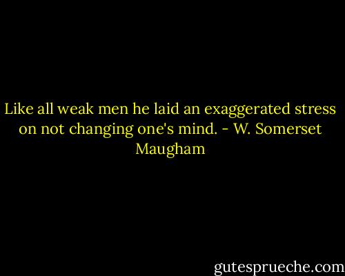 Like all weak men he laid an exaggerated stress on not changing one's mind. - W. Somerset Maugham