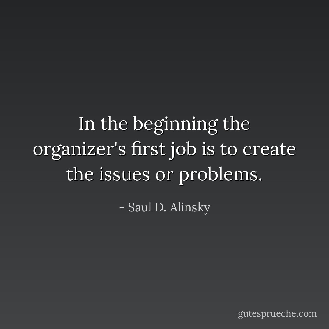 In the beginning the organizer's first job is to create the issues or problems. - Saul D. Alinsky