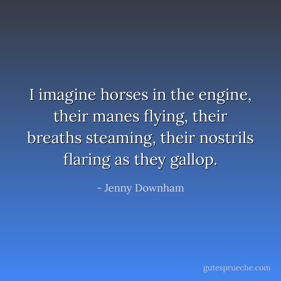 I imagine horses in the engine, their manes flying, their breaths steaming, their nostrils flaring as they gallop. - Jenny Downham