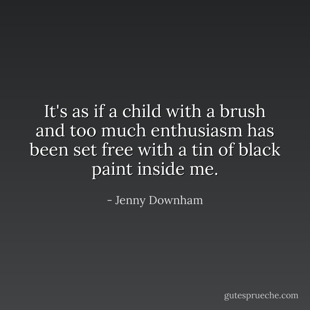It's as if a child with a brush and too much enthusiasm has been set free with a tin of black paint inside me. - Jenny Downham