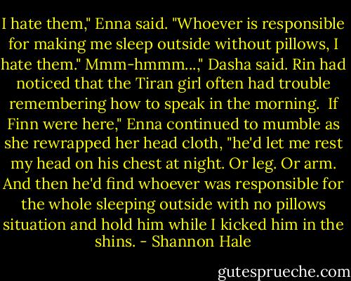 I hate them," Enna said. "Whoever is responsible for making me sleep outside without pillows, I hate them."<br />Mmm-hmmm...," Dasha said. Rin had noticed that the Tiran girl often had trouble remembering how to speak in the morning. <br />If Finn were here," Enna continued to mumble as she rewrapped her head cloth, "he'd let me rest my head on his chest at night. Or leg. Or arm. And then he'd find whoever was responsible for the whole sleeping outside with no pillows situation and hold him while I kicked him in the shins. - Shannon Hale