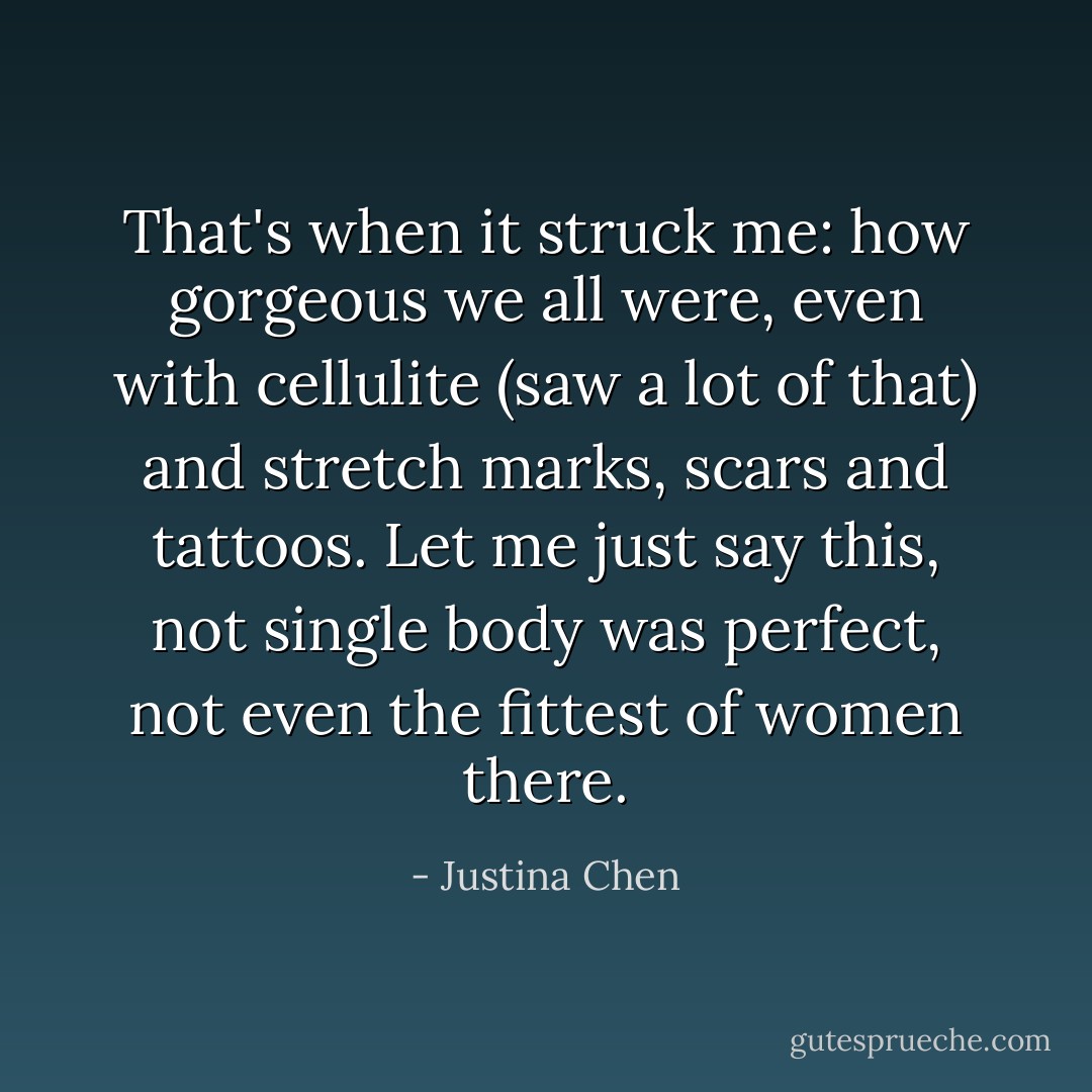 That's when it struck me: how gorgeous we all were, even with cellulite (saw a lot of that) and stretch marks, scars and tattoos. Let me just say this, not single body was perfect, not even the fittest of women there. - Justina Chen