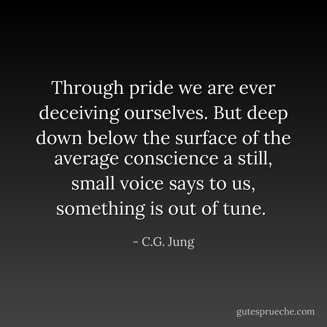 Through pride we are ever deceiving ourselves. But deep down below the surface of the average conscience a still, small voice says to us, something is out of tune.  - C.G. Jung