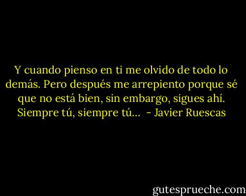 Y cuando pienso en ti me olvido de todo lo demás. Pero después me arrepiento porque sé que no está bien, sin embargo, sigues ahí. Siempre tú, siempre tú…  - Javier Ruescas