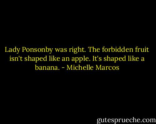 Lady Ponsonby was right. The forbidden fruit isn't shaped like an apple. It's shaped like a banana. - Michelle Marcos