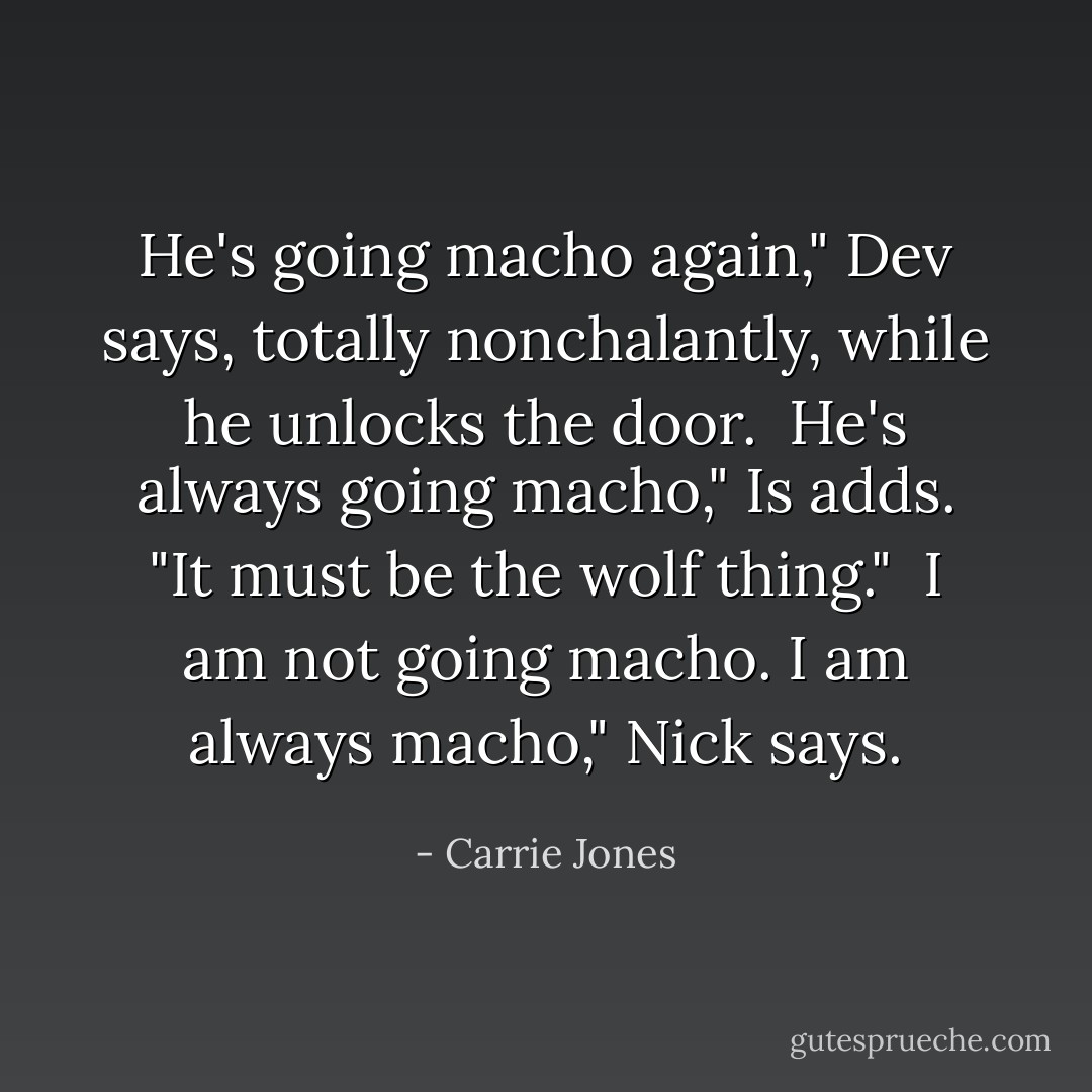 He's going macho again," Dev says, totally nonchalantly, while he unlocks the door.<br /><br />He's always going macho," Is adds. "It must be the wolf thing."<br /><br />I am not going macho. I am always macho," Nick says. - Carrie Jones