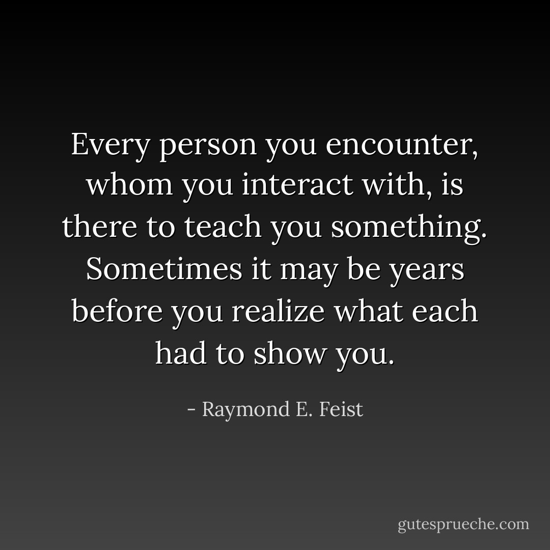 Every person you encounter, whom you interact with, is there to teach you something. Sometimes it may be years before you realize what each had to show you. - Raymond E. Feist