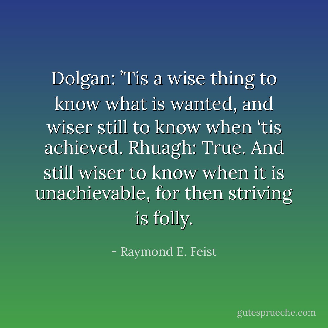 Dolgan: ’Tis a wise thing to know what is wanted, and wiser still to know when ‘tis achieved.<br />Rhuagh: True. And still wiser to know when it is unachievable, for then striving is folly. - Raymond E. Feist