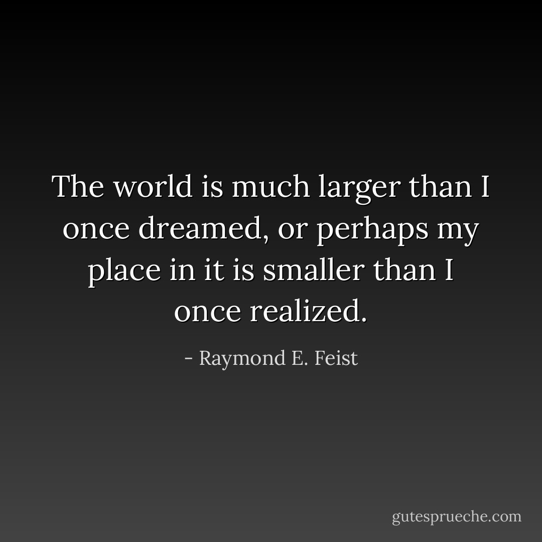 The world is much larger than I once dreamed, or perhaps my place in it is smaller than I once realized. - Raymond E. Feist