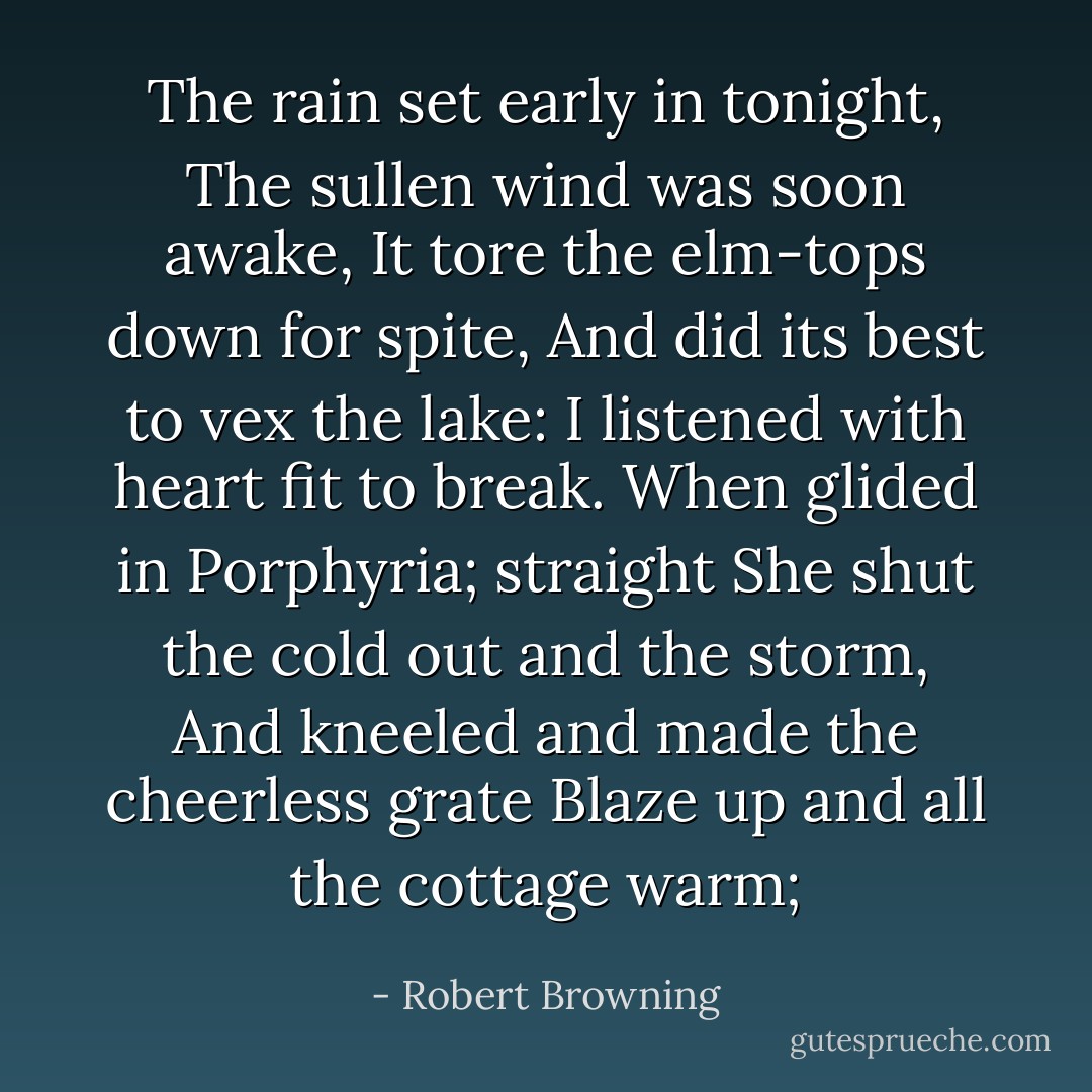 The rain set early in tonight,<br />The sullen wind was soon awake,<br />It tore the elm-tops down for spite,<br />And did its best to vex the lake:<br />I listened with heart fit to break.<br />When glided in Porphyria; straight<br />She shut the cold out and the storm,<br />And kneeled and made the cheerless grate<br />Blaze up and all the cottage warm; - Robert Browning