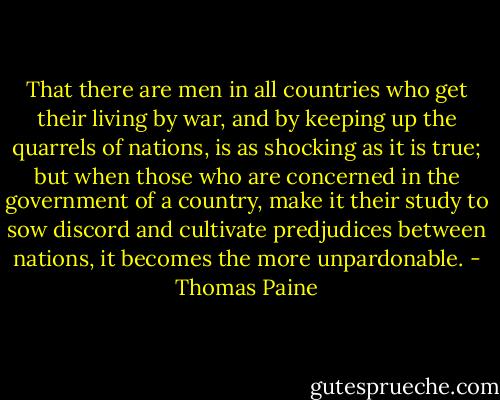 That there are men in all countries who get their living by war, and by keeping up the quarrels of nations, is as shocking as it is true; but when those who are concerned in the government of a country, make it their study to sow discord and cultivate predjudices between nations, it becomes the more unpardonable. - Thomas Paine