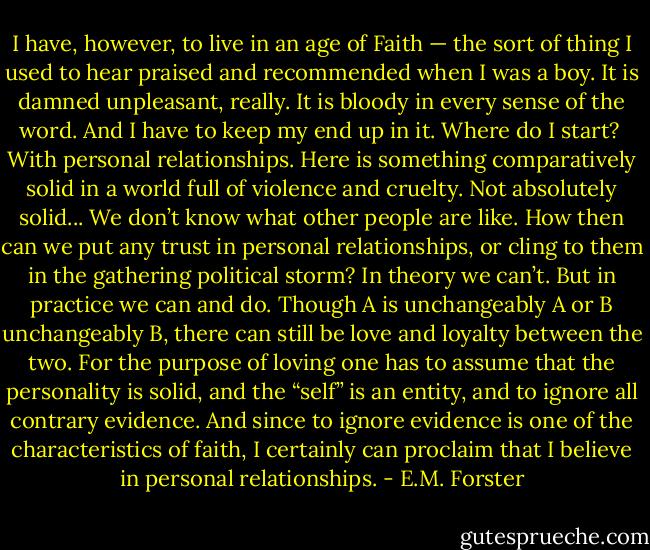 I have, however, to live in an age of Faith — the sort of thing I used to hear praised and recommended when I was a boy. It is damned unpleasant, really. It is bloody in every sense of the word. And I have to keep my end up in it. Where do I start?<br /><br />With personal relationships. Here is something comparatively solid in a world full of violence and cruelty. Not absolutely solid... We don’t know what other people are like. How then can we put any trust in personal relationships, or cling to them in the gathering political storm? In theory we can’t. But in practice we can and do. Though A is unchangeably A or B unchangeably B, there can still be love and loyalty between the two. For the purpose of loving one has to assume that the personality is solid, and the “self” is an entity, and to ignore all contrary evidence. And since to ignore evidence is one of the characteristics of faith, I certainly can proclaim that I believe in personal relationships. - E.M. Forster