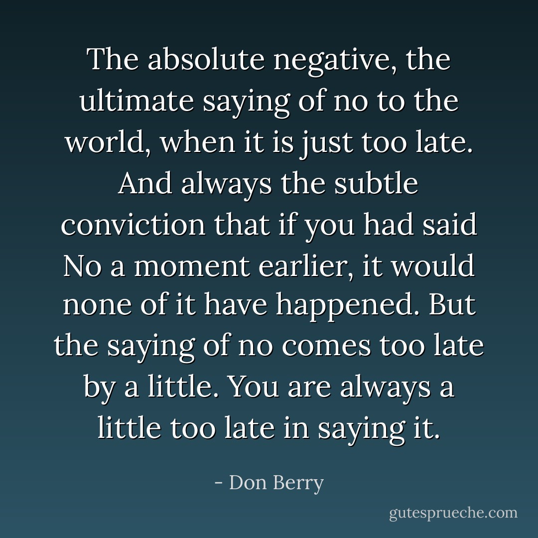 The absolute negative, the ultimate saying of no to the world, when it is just too late. And always the subtle conviction that if you had said No a moment earlier, it would none of it have happened. But the saying of no comes too late by a little. You are always a little too late in saying it. - Don Berry