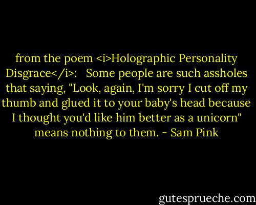 from the poem <i>Holographic Personality Disgrace</i>: <br /><br />Some people are such assholes that saying, "Look, again, I'm sorry I cut off my thumb and glued it to your baby's head because I thought you'd like him better as a unicorn" means nothing to them. - Sam Pink