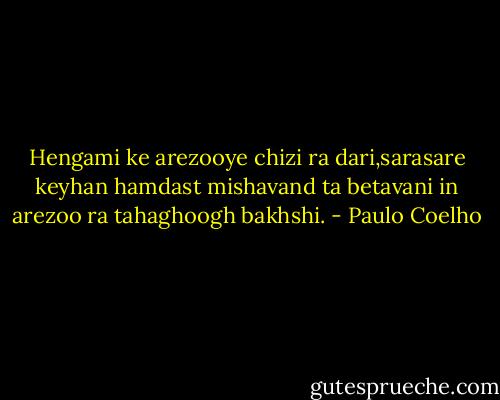 Hengami ke arezooye chizi ra dari,sarasare keyhan hamdast mishavand ta betavani in arezoo ra tahaghoogh bakhshi. - Paulo Coelho