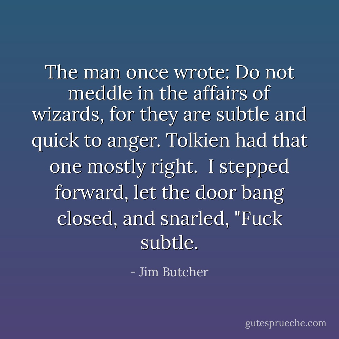 The man once wrote: <i>Do not meddle in the affairs of wizards, for they are subtle and quick to anger. </i>Tolkien had that one mostly right.<br /><br />I stepped forward, let the door bang closed, and snarled, "Fuck subtle. - Jim Butcher