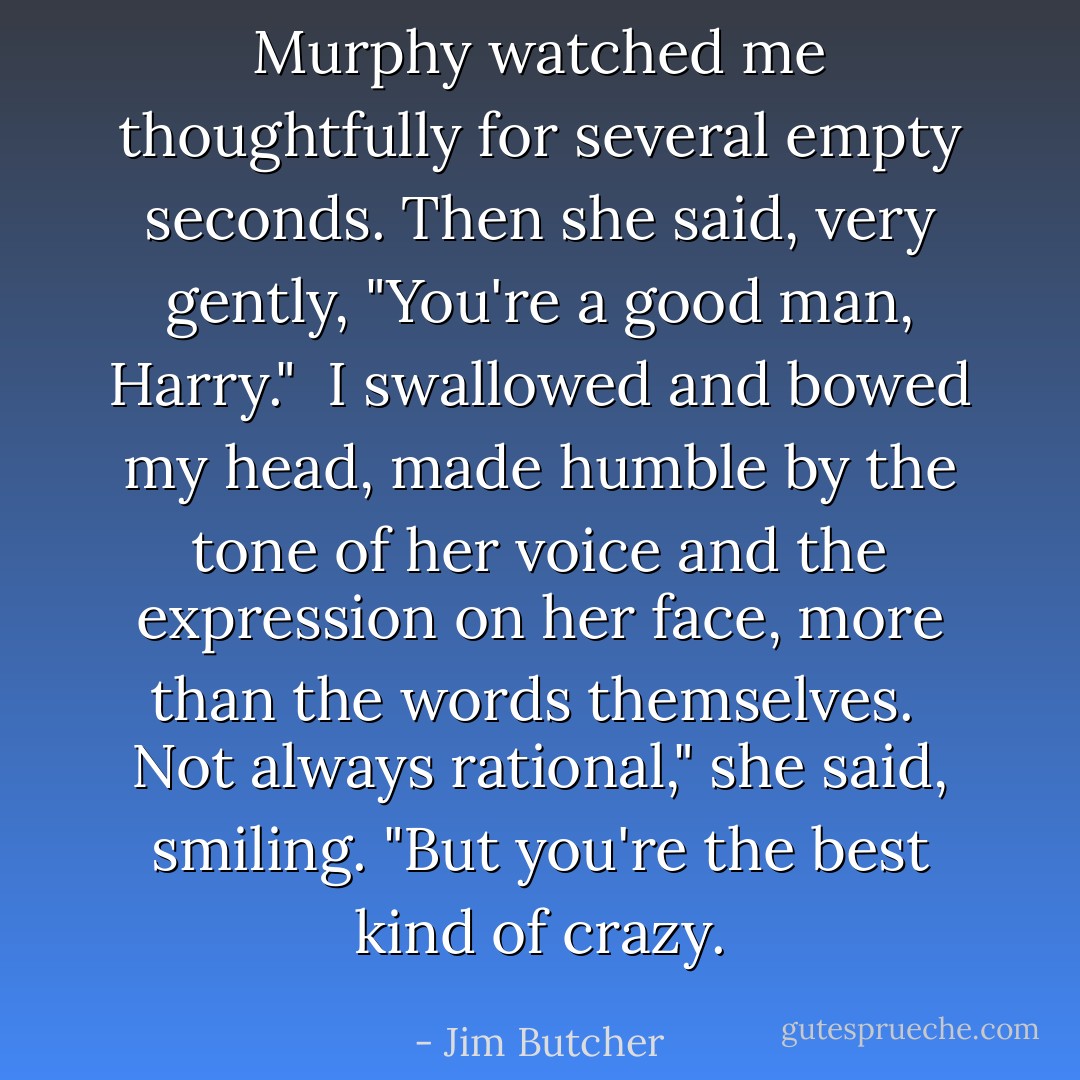 Murphy watched me thoughtfully for several empty seconds. Then she said, very gently, "You're a good man, Harry."<br /><br />I swallowed and bowed my head, made humble by the tone of her voice and the expression on her face, more than the words themselves.<br /><br />Not always rational," she said, smiling. "But you're the best kind of crazy. - Jim Butcher