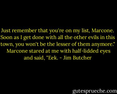 Just remember that you're on my list, Marcone. Soon as I get done with all the other evils in this town, you won't be the lesser of them anymore."<br /><br />Marcone stared at me with half-lidded eyes and said, "Eek. - Jim Butcher