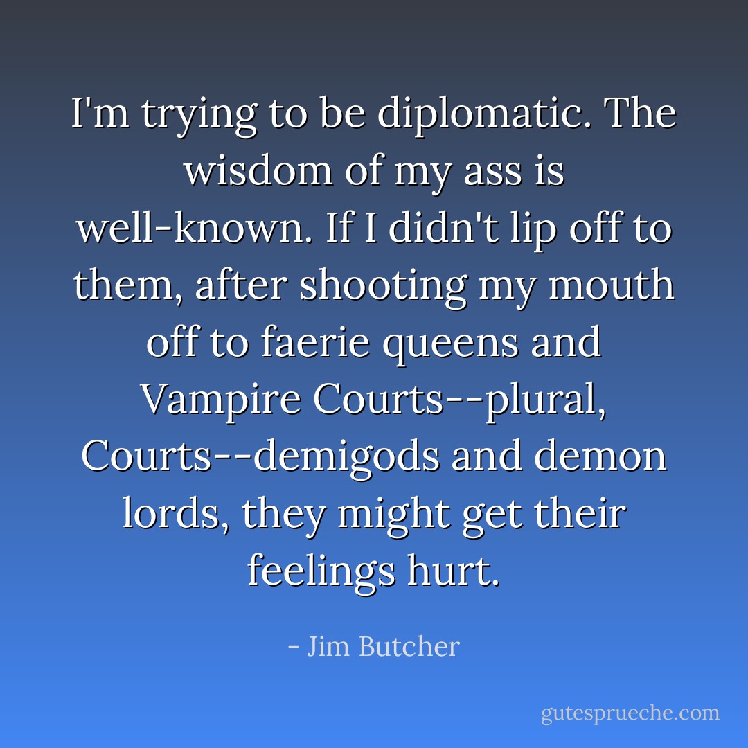 I'm trying to be diplomatic. The wisdom of my ass is well-known. If I didn't lip off to them, after shooting my mouth off to faerie queens and Vampire Courts--plural, Courts--demigods and demon lords, they might get their feelings hurt. - Jim Butcher