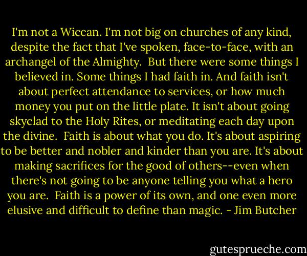 I'm not a Wiccan. I'm not big on churches of any kind, despite the fact that I've spoken, face-to-face, with an archangel of the Almighty.<br /><br />But there were some things I believed in. Some things I had faith in. And faith isn't about perfect attendance to services, or how much money you put on the little plate. It isn't about going skyclad to the Holy Rites, or meditating each day upon the divine.<br /><br />Faith is about what you do. It's about aspiring to be better and nobler and kinder than you are. It's about making sacrifices for the good of others--even when there's not going to be anyone telling you what a hero you are.<br /><br />Faith is a power of its own, and one even more elusive and difficult to define than magic. - Jim Butcher