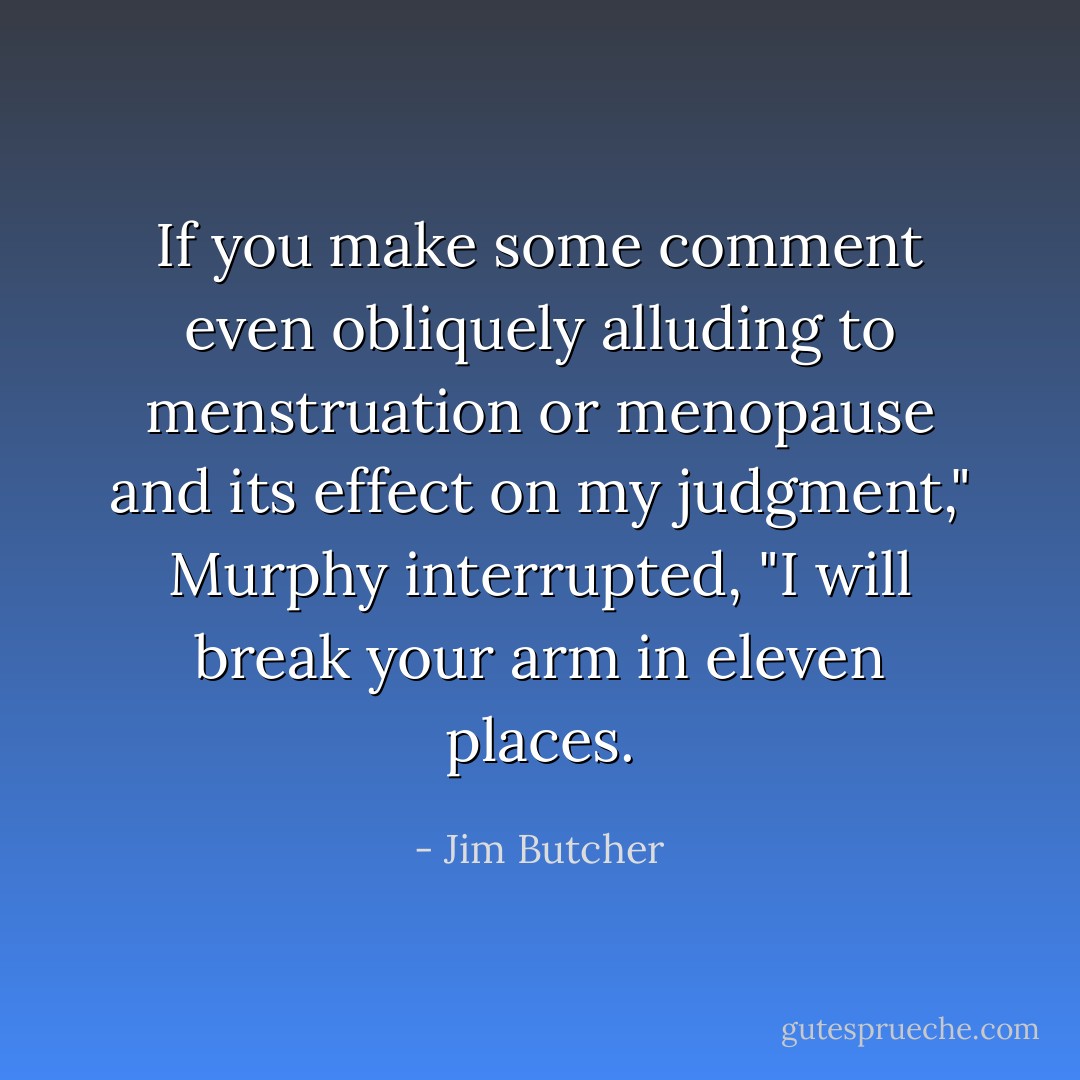 If you make some comment even obliquely alluding to menstruation or menopause and its effect on my judgment," Murphy interrupted, "I will break your arm in eleven places. - Jim Butcher