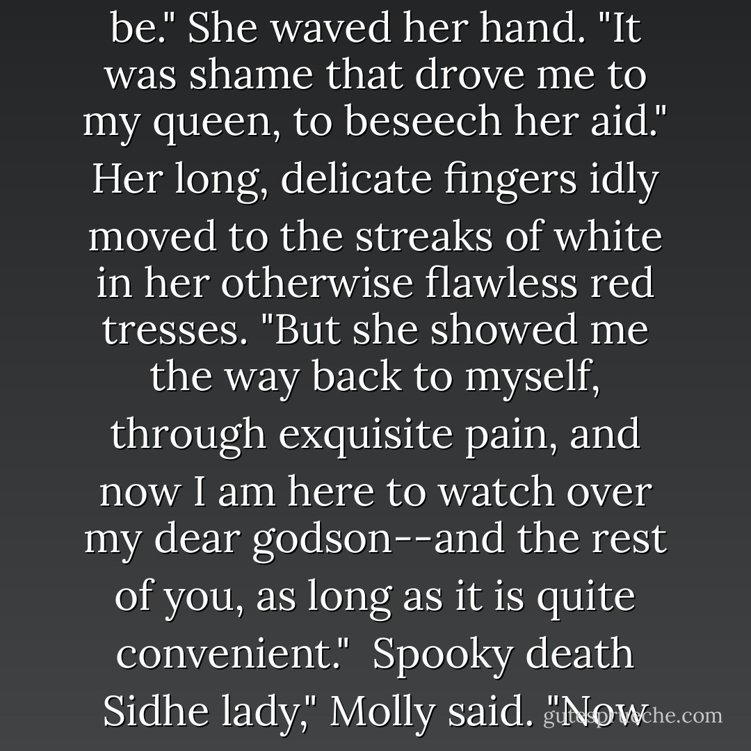 Shame, child, is for those who fail to live up to the ideal of what they believe they should be." She waved her hand. "It was shame that drove me to my queen, to beseech her aid." Her long, delicate fingers idly moved to the streaks of white in her otherwise flawless red tresses. "But she showed me the way back to myself, through exquisite pain, and now I am here to watch over my dear godson--and the rest of you, as long as it is quite convenient."<br /><br />Spooky death Sidhe lady," Molly said. "Now upgraded to spooky, <i>crazy</i> death Sidhe lady. - Jim Butcher