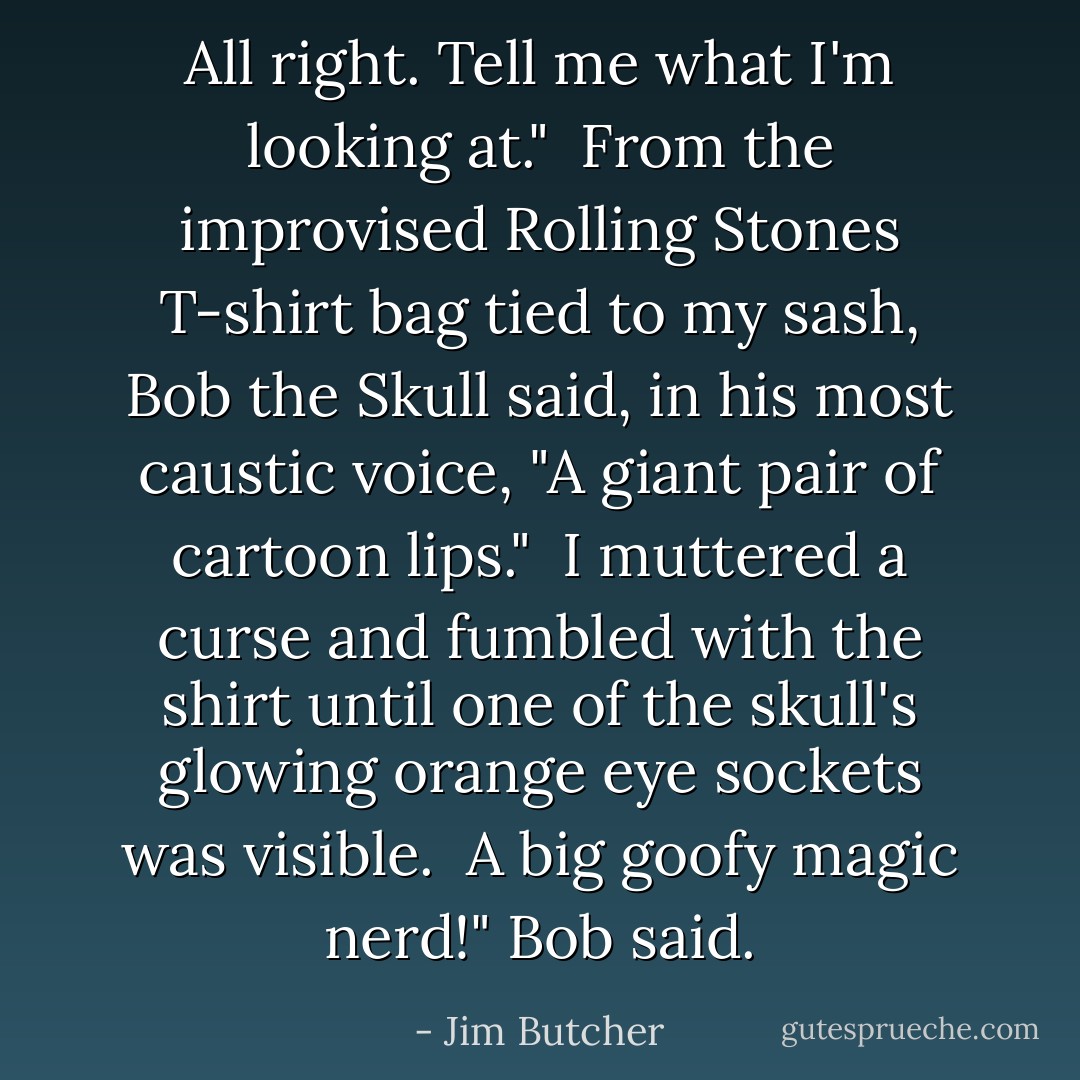 All right. Tell me what I'm looking at."<br /><br />From the improvised Rolling Stones T-shirt bag tied to my sash, Bob the Skull said, in his most caustic voice, "A giant pair of cartoon lips."<br /><br />I muttered a curse and fumbled with the shirt until one of the skull's glowing orange eye sockets was visible.<br /><br />A big goofy magic nerd!" Bob said. - Jim Butcher