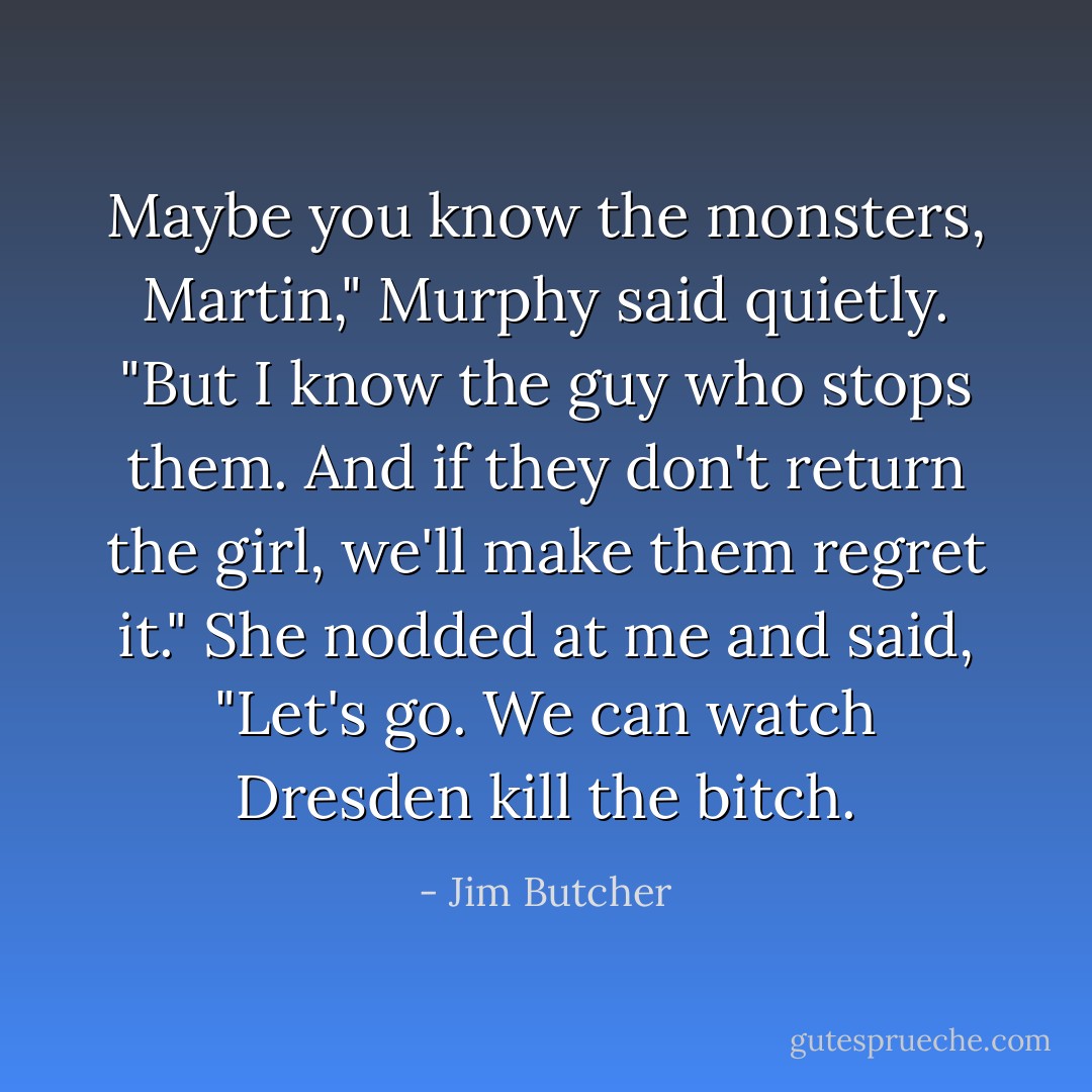Maybe you know the monsters, Martin," Murphy said quietly. "But I know the guy who stops them. And if they don't return the girl, we'll make them regret it." She nodded at me and said, "Let's go. We can watch Dresden kill the bitch. - Jim Butcher