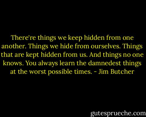 There're things we keep hidden from one another. Things we hide from ourselves. Things that are kept hidden from us. And things no one knows. You always learn the damnedest things at the worst possible times. - Jim Butcher