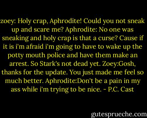 zoey: Holy crap, Aphrodite! Could you not sneak up and scare me?<br />Aphrodite: No one was sneaking and holy crap is that a curse? Cause if it is i'm afraid i'm going to have to wake up the potty mouth police and have them make an arrest. So Stark's not dead yet.<br />Zoey:Gosh, thanks for the update. You just made me feel so much better.<br />Aphrodite:Don't be a pain in my ass while i'm trying to be nice. - P.C. Cast