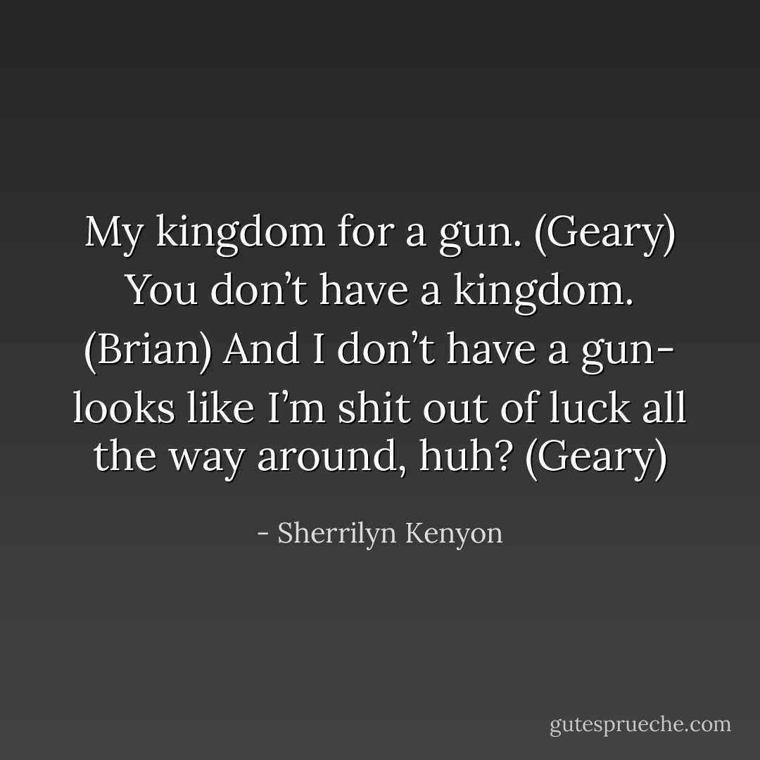 My kingdom for a gun. (Geary)<br />You don’t have a kingdom. (Brian)<br />And I don’t have a gun- looks like I’m shit out of luck all the way around, huh? (Geary) - Sherrilyn Kenyon