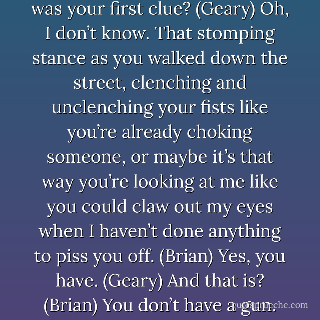 I take it you didn’t get the permits...again. (Brian)<br />What was your first clue? (Geary)<br />Oh, I don’t know. That stomping stance as you walked down the street, clenching and unclenching your fists like you’re already choking someone, or maybe it’s that way you’re looking at me like you could claw out my eyes when I haven’t done anything to piss you off. (Brian)<br />Yes, you have. (Geary)<br />And that is? (Brian)<br />You don’t have a gun. (Geary) - Sherrilyn Kenyon