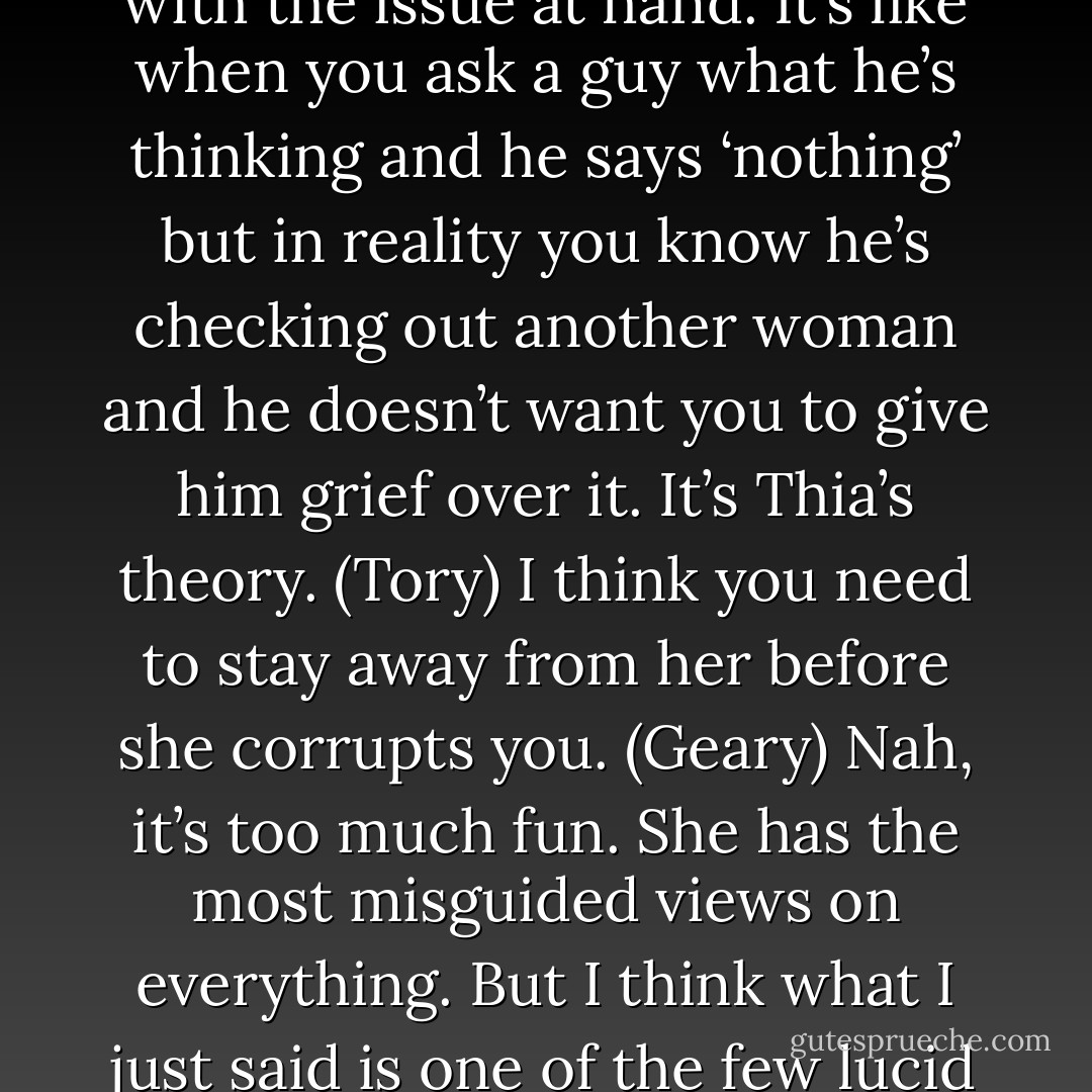 Maybe I’m just tired. (Geary)<br />People only say that when they’re not really willing to deal with the issue at hand. It’s like when you ask a guy what he’s thinking and he says ‘nothing’ but in reality you know he’s checking out another woman and he doesn’t want you to give him grief over it. It’s Thia’s theory. (Tory)<br />I think you need to stay away from her before she corrupts you. (Geary)<br />Nah, it’s too much fun. She has the most misguided views on everything. But I think what I just said is one of the few lucid thoughts she’s ever managed. (Tory) - Sherrilyn Kenyon