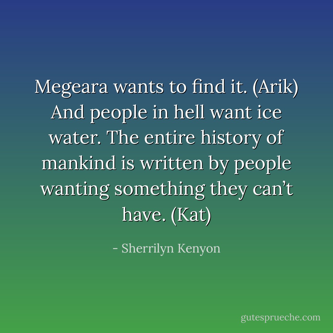 Megeara wants to find it. (Arik)<br />And people in hell want ice water. The entire history of mankind is written by people wanting something they can’t have. (Kat) - Sherrilyn Kenyon