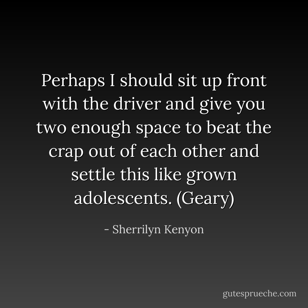 Perhaps I should sit up front with the driver and give you two enough space to beat the crap out of each other and settle this like grown adolescents. (Geary) - Sherrilyn Kenyon