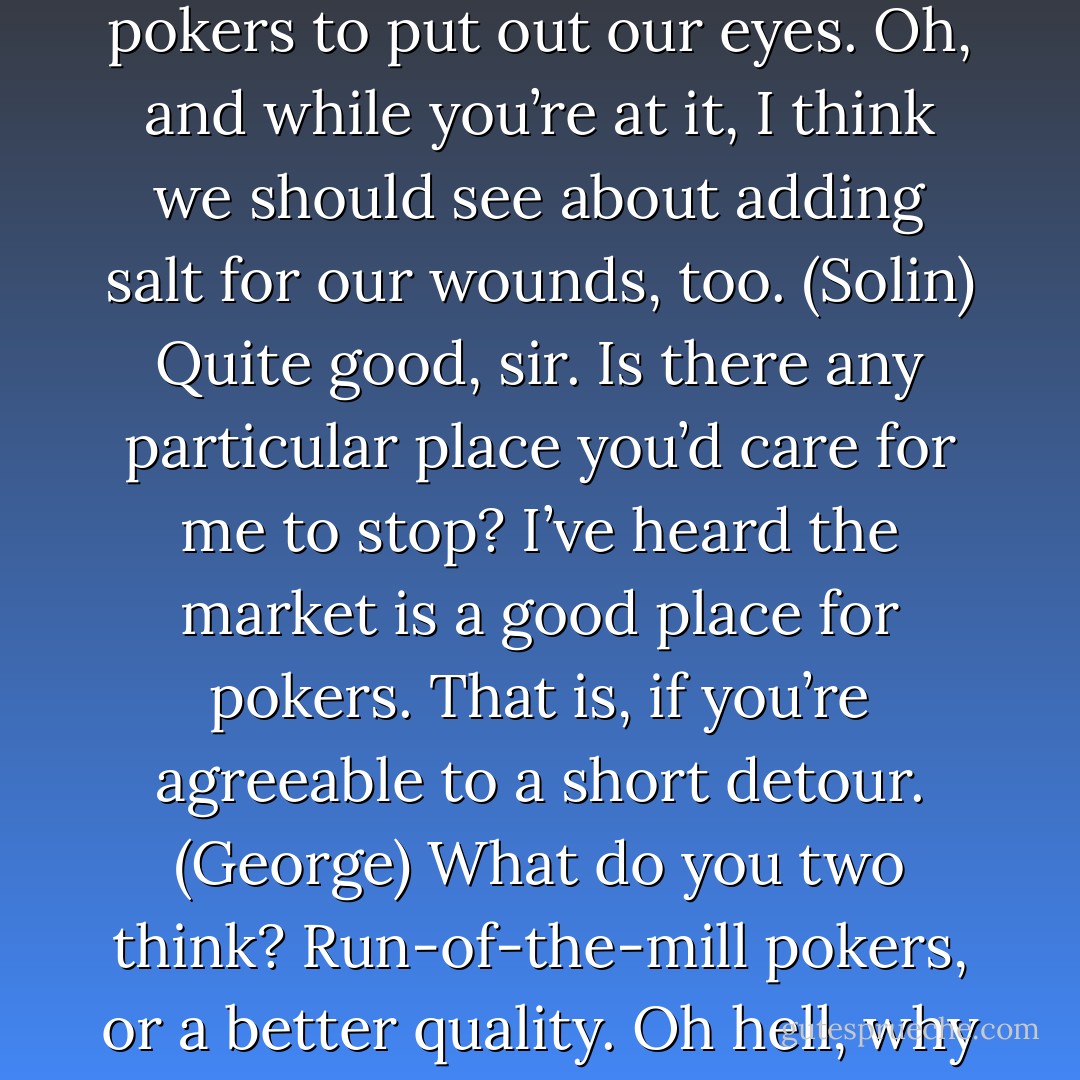 Well, let’s all get maudlin, shall we? George, stop on the way and get us some red-hot pokers to put out our eyes. Oh, and while you’re at it, I think we should see about adding salt for our wounds, too. (Solin)<br />Quite good, sir. Is there any particular place you’d care for me to stop? I’ve heard the market is a good place for pokers. That is, if you’re agreeable to a short detour. (George)<br />What do you two think? Run-of-the-mill pokers, or a better quality. Oh hell, why not use rusty spoons. They’d hurt more. (Solin) - Sherrilyn Kenyon