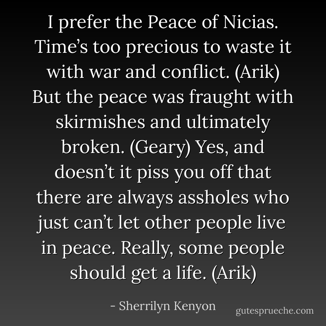 I prefer the Peace of Nicias. Time’s too precious to waste it with war and conflict. (Arik)<br />But the peace was fraught with skirmishes and ultimately broken. (Geary)<br />Yes, and doesn’t it piss you off that there are always assholes who just can’t let other people live in peace. Really, some people should get a life. (Arik) - Sherrilyn Kenyon