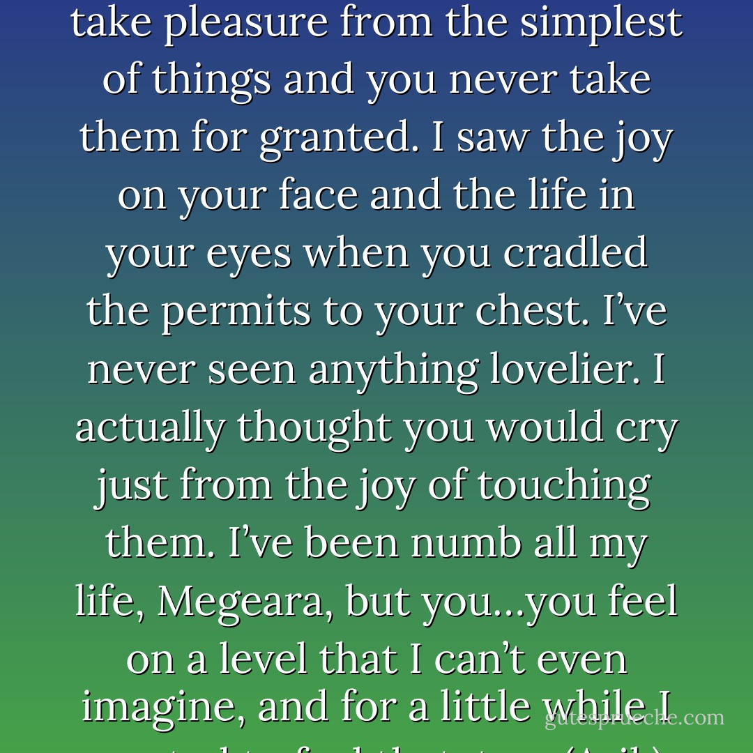You live your life like it’s a rare treasure to be savored. You take pleasure from the simplest of things and you never take them for granted. I saw the joy on your face and the life in your eyes when you cradled the permits to your chest. I’ve never seen anything lovelier. I actually thought you would cry just from the joy of touching them. I’ve been numb all my life, Megeara, but you…you feel on a level that I can’t even imagine, and for a little while I wanted to feel that, too. (Arik) - Sherrilyn Kenyon