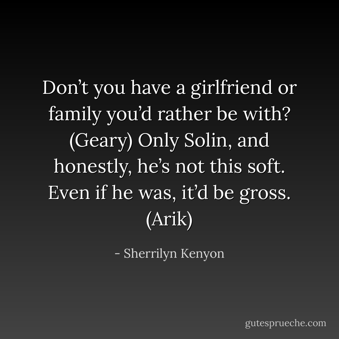 Don’t you have a girlfriend or family you’d rather be with? (Geary)<br />Only Solin, and honestly, he’s not this soft. Even if he was, it’d be gross. (Arik) - Sherrilyn Kenyon
